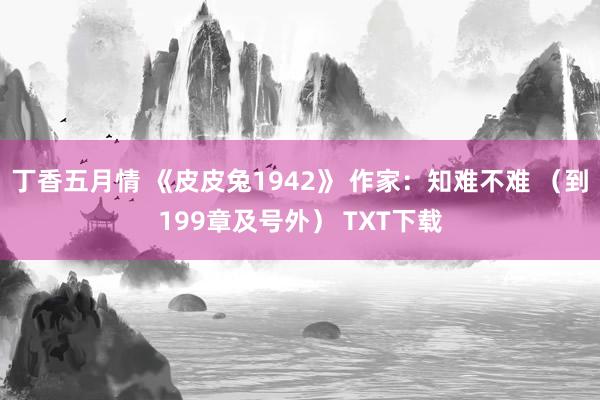 丁香五月情 《皮皮兔1942》 作家：知难不难 （到199章及号外） TXT下载