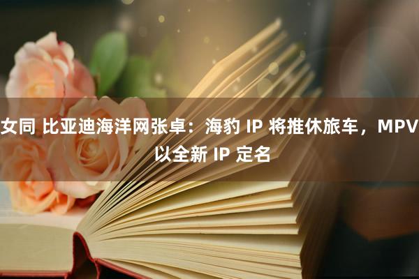 女同 比亚迪海洋网张卓：海豹 IP 将推休旅车，MPV 以全新 IP 定名