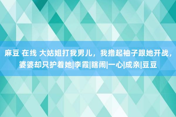 麻豆 在线 大姑姐打我男儿，我撸起袖子跟她开战，婆婆却只护着她|李霞|瞎闹|一心|成亲|豆豆