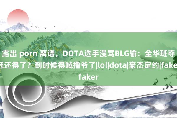 露出 porn 离谱，DOTA选手漫骂BLG输：全华班夺冠还得了？到时候得喊撸爷了|lol|dota|豪杰定约|faker