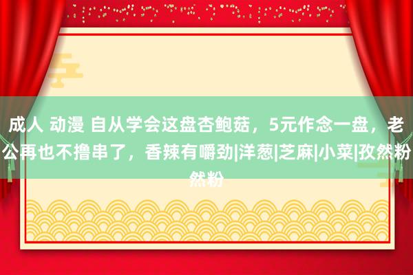 成人 动漫 自从学会这盘杏鲍菇，5元作念一盘，老公再也不撸串了，香辣有嚼劲|洋葱|芝麻|小菜|孜然粉