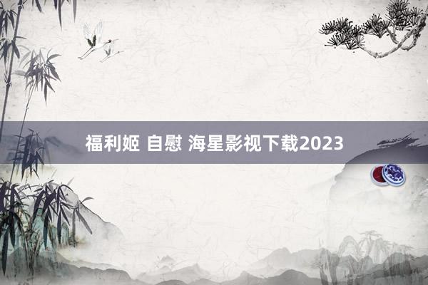 福利姬 自慰 海星影视下载2023