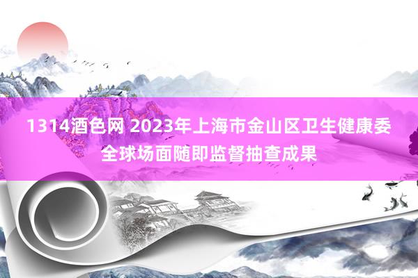 1314酒色网 2023年上海市金山区卫生健康委全球场面随即监督抽查成果