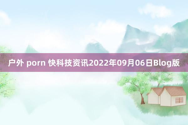 户外 porn 快科技资讯2022年09月06日Blog版