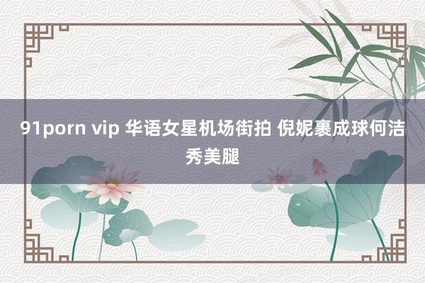 91porn vip 华语女星机场街拍 倪妮裹成球何洁秀美腿