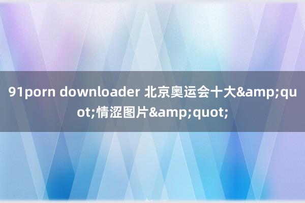 91porn downloader 北京奥运会十大&quot;情涩图片&quot;