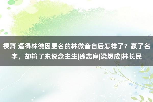 裸舞 逼得林徽因更名的林微音自后怎样了？赢了名字，却输了东说念主生|徐志摩|梁想成|林长民