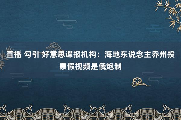 直播 勾引 好意思谍报机构：海地东说念主乔州投票假视频是俄炮制