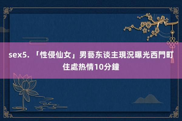 sex5. 「性侵仙女」男藝东谈主現況曝光　西門町住處热情10分鐘