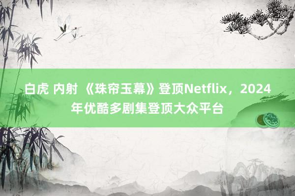 白虎 内射 《珠帘玉幕》登顶Netflix，2024年优酷多剧集登顶大众平台