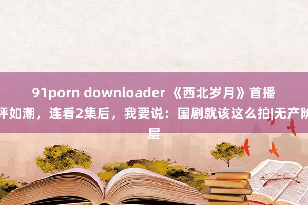 91porn downloader 《西北岁月》首播好评如潮，连看2集后，我要说：国剧就该这么拍|无产阶层