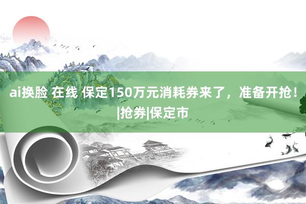 ai换脸 在线 保定150万元消耗券来了，准备开抢！|抢券|保定市