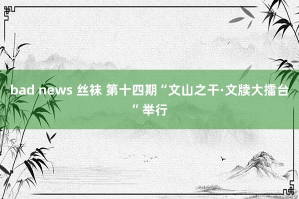 bad news 丝袜 第十四期“文山之干·文牍大擂台”举行