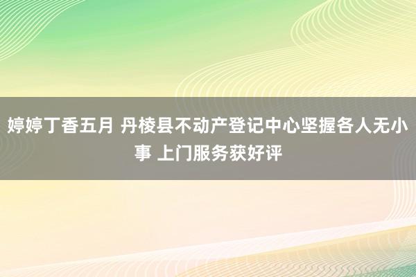 婷婷丁香五月 丹棱县不动产登记中心坚握各人无小事 上门服务获好评