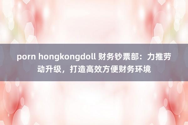 porn hongkongdoll 财务钞票部：力推劳动升级，打造高效方便财务环境