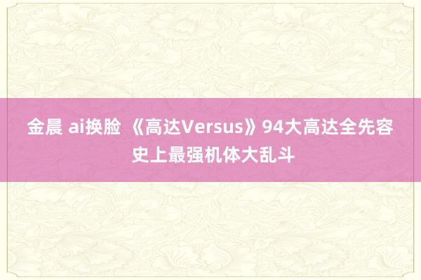 金晨 ai换脸 《高达Versus》94大高达全先容 史上最强机体大乱斗