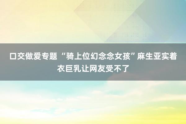 口交做爱专题 “骑上位幻念念女孩”麻生亚实着衣巨乳让网友受不了