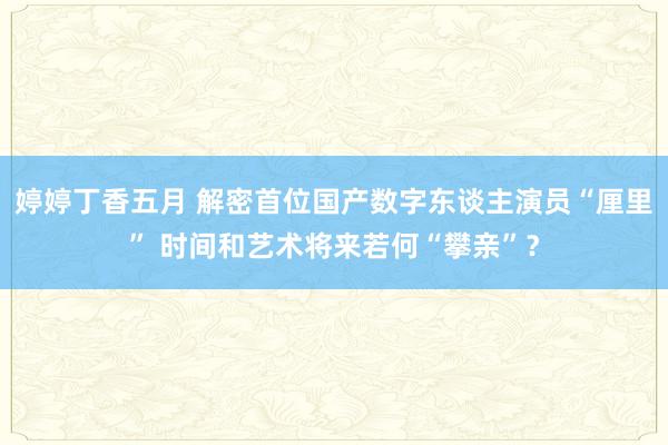 婷婷丁香五月 解密首位国产数字东谈主演员“厘里” 时间和艺术将来若何“攀亲”？