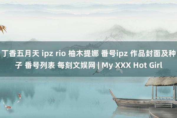 丁香五月天 ipz rio 柚木提娜 番号ipz 作品封面及种子 番号列表 每刻文娱网 | My XXX Hot Girl