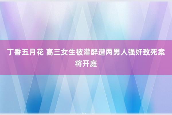 丁香五月花 高三女生被灌醉遭两男人强奸致死案将开庭