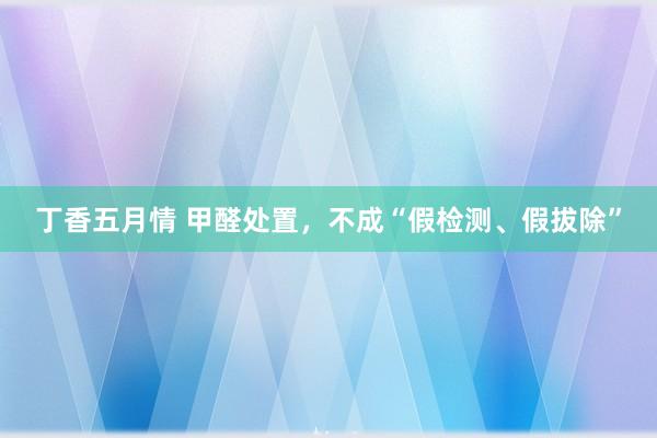 丁香五月情 甲醛处置，不成“假检测、假拔除”