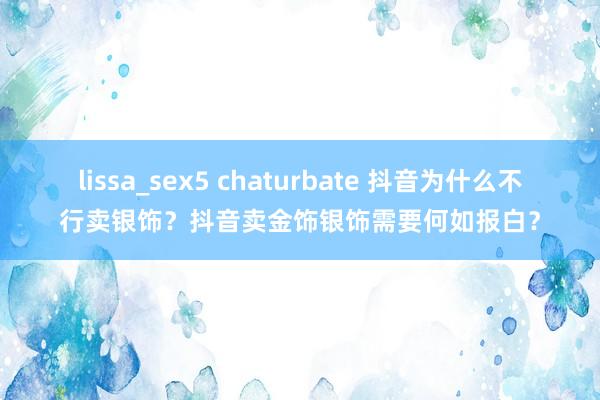 lissa_sex5 chaturbate 抖音为什么不行卖银饰？抖音卖金饰银饰需要何如报白？