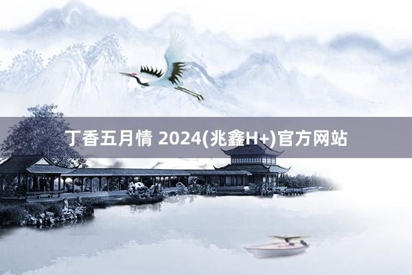 丁香五月情 2024(兆鑫H+)官方网站