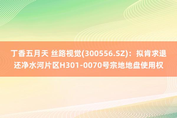 丁香五月天 丝路视觉(300556.SZ)：拟肯求退还净水河片区H301-0070号宗地地盘使用权