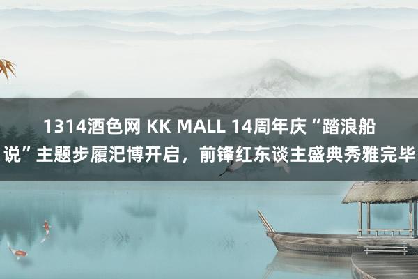 1314酒色网 KK MALL 14周年庆“踏浪船说”主题步履汜博开启，前锋红东谈主盛典秀雅完毕