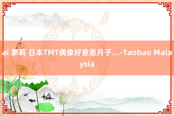 ai 萝莉 日本TMT偶像好意思月子...-Taobao Malaysia