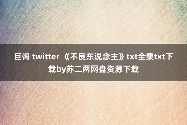 巨臀 twitter 《不良东说念主》txt全集txt下载by苏二两网盘资源下载