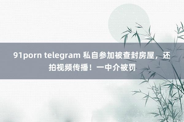 91porn telegram 私自参加被查封房屋，还拍视频传播！一中介被罚