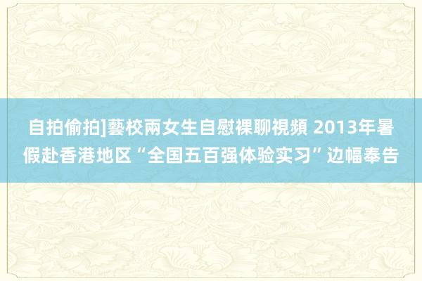 自拍偷拍]藝校兩女生自慰裸聊視頻 2013年暑假赴香港地区“全国五百强体验实习”边幅奉告