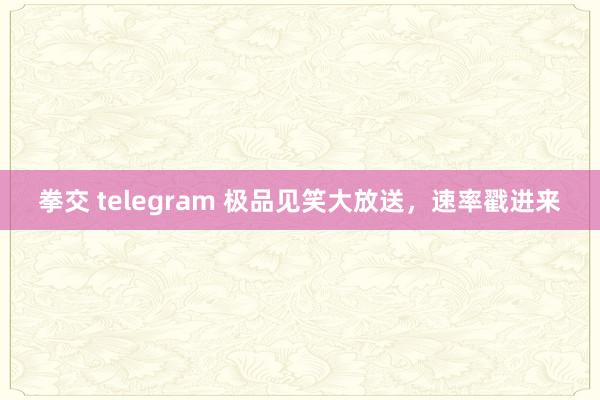 拳交 telegram 极品见笑大放送，速率戳进来