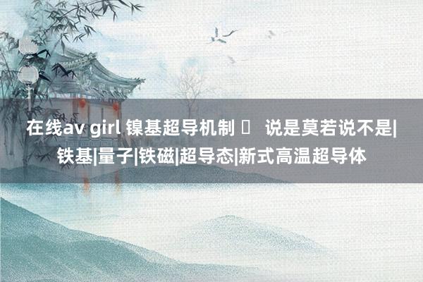 在线av girl 镍基超导机制 ‒ 说是莫若说不是|铁基|量子|铁磁|超导态|新式高温超导体