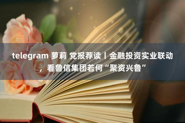 telegram 萝莉 党报荐读丨金融投资实业联动，看鲁信集团若何“聚资兴鲁”